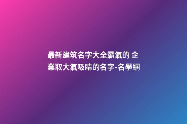 最新建筑名字大全霸氣的 企業取大氣吸睛的名字-名學網-第1張-公司起名-玄機派